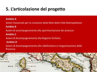 5. L’articolazione del progetto
Ambito A
Azioni trasversali per la creazione della Rete delle Città Metropolitane
Ambito B
Azioni di accompagnamento alla sperimentazione dei processi
Ambito C
Azioni di Accompagnamento alla Regione Siciliana
Ambito D
Azioni di Accompagnamento alla ridefinizione e riorganizzazione delle
Province
 