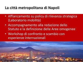La città metropolitana di Napoli
• Affiancamento su policy di rilevanza strategica
(Laboratorio mobilità)
• Accompagnamento alla redazione dello
Statuto e la definizione delle Aree omogenee
• Workshop di confronto e scambio con
esperienze internazionali
 