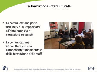 La formazione interculturale
• La comunicazione parte
dall’individuo (rapportarsi
all’altro dopo aver
conosciuto se stessi)
• La comunicazione
interculturale è una
componente fondamentale
della formazione dello staff
 