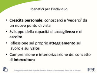 I benefici per l’individuo
• Crescita personale: conoscerci e ‘vederci’ da
un nuovo punto di vista
• Sviluppo della capacità di accoglienza e di
ascolto
• Riflessione sul proprio atteggiamento sul
lavoro e sui valori
• Comprensione e interiorizzazione del concetto
di Intercultura
 
