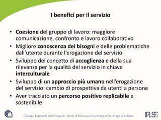 I benefici per il servizio
• Coesione del gruppo di lavoro: maggiore
comunicazione, confronto e lavoro collaborativo
• Migliore conoscenza dei bisogni e delle problematiche
dall’utente durante l’erogazione del servizio
• Sviluppo del concetto di accoglienza e della sua
rilevanza per la qualità del servizio in chiave
interculturale
• Sviluppo di un approccio più umano nell’erogazione
del servizio: cambio di prospettiva da utenti a persone
• Aver tracciato un percorso positivo replicabile e
sostenibile
 