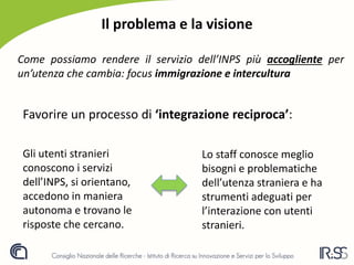 Il problema e la visione
Come possiamo rendere il servizio dell’INPS più accogliente per
un’utenza che cambia: focus immigrazione e intercultura
Favorire un processo di ‘integrazione reciproca’:
Gli utenti stranieri
conoscono i servizi
dell’INPS, si orientano,
accedono in maniera
autonoma e trovano le
risposte che cercano.
Lo staff conosce meglio
bisogni e problematiche
dell’utenza straniera e ha
strumenti adeguati per
l’interazione con utenti
stranieri.
 
