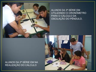 ALUNOS DA 3ª SÉRIE EM
UTILIZANDO O CRONÔMETRO
PARA O CÁLCULO DA
OSCILAÇÃO DO PÊNDULO.

ALUNOS DA 2ª SÉRIE EM NA
REALIZAÇÃO DO CÁLCULO

 