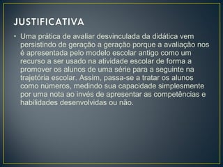 • Uma prática de avaliar desvinculada da didática vem
persistindo de geração a geração porque a avaliação nos
é apresentada pelo modelo escolar antigo como um
recurso a ser usado na atividade escolar de forma a
promover os alunos de uma série para a seguinte na
trajetória escolar. Assim, passa-se a tratar os alunos
como números, medindo sua capacidade simplesmente
por uma nota ao invés de apresentar as competências e
habilidades desenvolvidas ou não.

 