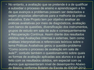 • No entanto, a avaliação que se pretende é a de qualificar
e subsidiar o processo de ensino e aprendizagem a fim
de que avanços e problemas possam ser detectados e
sejam propostas alternativas para a melhoria da prática
educativa. Este Projeto tem por objetivo analisar as
práticas avaliativas por meio de diagnósticos, avaliação
com banco de questões, diversificação dos instrumentos,
grupos de estudo em sala de aula e consequentemente
a Recuperação Contínua. Assim diante dos resultados
obtidos nas Avaliações internas e externas, bem como
análises interpretativas e referenciais teóricos sobre o
tema Práticas Avaliativas gerou a questão-problema
“Como ocorre o processo de avaliação em sala de
aula?”, contudo também o questionamento sobre quais
as formas de avaliação aplicadas aos alunos e o que é
feito com os resultados obtidos, em especial com os
alunos que apresentaram nível de desempenho Abaixo
do Básico, conforme Boletim da Escola do IDESP-2012.

 