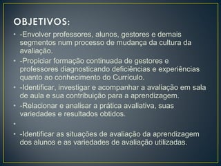 • -Envolver professores, alunos, gestores e demais
segmentos num processo de mudança da cultura da
avaliação.
• -Propiciar formação continuada de gestores e
professores diagnosticando deficiências e experiências
quanto ao conhecimento do Currículo.
• -Identificar, investigar e acompanhar a avaliação em sala
de aula e sua contribuição para a aprendizagem.
• -Relacionar e analisar a prática avaliativa, suas
variedades e resultados obtidos.
•  
• -Identificar as situações de avaliação da aprendizagem
dos alunos e as variedades de avaliação utilizadas.

 