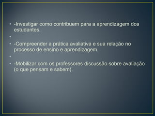 • -Investigar como contribuem para a aprendizagem dos
estudantes.
•  
• -Compreender a prática avaliativa e sua relação no
processo de ensino e aprendizagem.
•  
• -Mobilizar com os professores discussão sobre avaliação
(o que pensam e sabem).

 