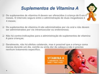 Suplementos de Vitamina A
 Os suplementos de vitamina A devem ser oferecidos à criança de 6 em 6
meses. O intervalo seguro entre a administração de duas megadoses é
4 meses;
 Os suplementos de vitamina A são administrados por via oral e não devem
ser administrados por via intramuscular ou endovenosa;
 Não há contra-indicações para a administração de suplementos de vitamina
A para crianças;
 Geralmente, não há efeitos colaterais, mas é possível que a criança coma
menos durante um dia, vomite ou sinta dor de cabeça e não é preciso
nenhum tratamento específico.
 