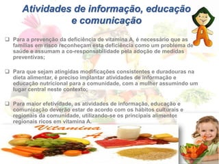 Atividades de informação, educação
e comunicação
 Para a prevenção da deficiência de vitamina A, é necessário que as
famílias em risco reconheçam esta deficiência como um problema de
saúde e assumam a co-responsabilidade pela adoção de medidas
preventivas;
 Para que sejam atingidas modificações consistentes e duradouras na
dieta alimentar, é preciso implantar atividades de informação e
educação nutricional para a comunidade, com a mulher assumindo um
lugar central neste contexto;
 Para maior efetividade, as atividades de informação, educação e
comunicação deverão estar de acordo com os hábitos culturais e
regionais da comunidade, utilizando-se os principais alimentos
regionais ricos em vitamina A.
 