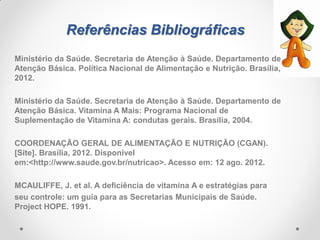 Referências Bibliográficas
Ministério da Saúde. Secretaria de Atenção à Saúde. Departamento de
Atenção Básica. Política Nacional de Alimentação e Nutrição. Brasília,
2012.
Ministério da Saúde. Secretaria de Atenção à Saúde. Departamento de
Atenção Básica. Vitamina A Mais: Programa Nacional de
Suplementação de Vitamina A: condutas gerais. Brasília, 2004.
COORDENAÇÃO GERAL DE ALIMENTAÇÃO E NUTRIÇÃO (CGAN).
[Site]. Brasília, 2012. Disponível
em:<http://www.saude.gov.br/nutricao>. Acesso em: 12 ago. 2012.
MCAULIFFE, J. et al. A deficiência de vitamina A e estratégias para
seu controle: um guia para as Secretarias Municipais de Saúde.
Project HOPE. 1991.
 
