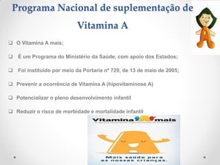 Programa Nacional de suplementação de
Vitamina A
 O Vitamina A mais;
 É um Programa do Ministério da Saúde, com apoio dos Estados;
 Foi instituído por meio da Portaria nº 729, de 13 de maio de 2005;
 Prevenir a ocorrência de Vitamina A (hipovitaminose A)
 Potencializar o pleno desenvolvimento infantil
 Reduzir o risco de morbidade e mortalidade infantil
 