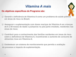 Vitamina A mais
Os objetivos específicos do Programa são:
.
 Garantir a deficiência de Vitamina A como um problema de saúde pública
em áreas de risco no Brasil;
 Assegurar a suplementação com doses maciças de Vitamina A em crianças
de 6 a 59 meses de idade e puérperas no pós-parto imediato, residentes nas
áreas de risco;
 Contribuir para o conhecimento das famílias residentes em áreas de risco
sobre a deficiência de Vitamina A, incentivando o aumento do consumo de
alimentos ricos em Vitamina A;
 Estabelecer um sistema de monitoramento que permita a avaliação
do processo e impacto de suplementação.
 