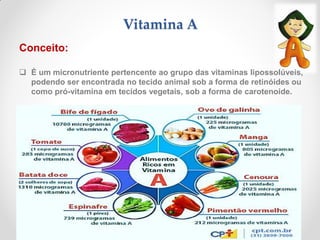 Vitamina A
Conceito:
 É um micronutriente pertencente ao grupo das vitaminas lipossolúveis,
podendo ser encontrada no tecido animal sob a forma de retinóides ou
como pró-vitamina em tecidos vegetais, sob a forma de carotenoide.
 
