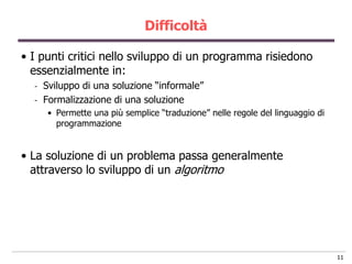 Difficoltà

• I punti critici nello sviluppo di un programma risiedono
  essenzialmente in:
  -   Sviluppo di una soluzione “informale”
  -   Formalizzazione di una soluzione
       • Permette una più semplice “traduzione” nelle regole del linguaggio di
         programmazione


• La soluzione di un problema passa generalmente
  attraverso lo sviluppo di un algoritmo




                                                                                 11
 