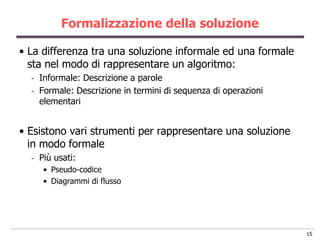Formalizzazione della soluzione

• La differenza tra una soluzione informale ed una formale
  sta nel modo di rappresentare un algoritmo:
  -   Informale: Descrizione a parole
  -   Formale: Descrizione in termini di sequenza di operazioni
      elementari


• Esistono vari strumenti per rappresentare una soluzione
  in modo formale
  -   Più usati:
       • Pseudo-codice
       • Diagrammi di flusso




                                                                  15
 