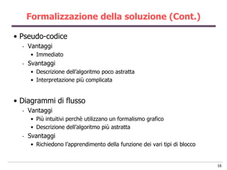 Formalizzazione della soluzione (Cont.)

• Pseudo-codice
  -   Vantaggi
      • Immediato
  -   Svantaggi
      • Descrizione dell‟algoritmo poco astratta
      • Interpretazione più complicata


• Diagrammi di flusso
  -   Vantaggi
      • Più intuitivi perchè utilizzano un formalismo grafico
      • Descrizione dell‟algoritmo più astratta
  -   Svantaggi
      • Richiedono l‟apprendimento della funzione dei vari tipi di blocco


                                                                            16
 