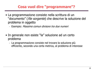 Cosa vuol dire “programmare”?

• La programmazione consiste nella scrittura di un
  “documento” (file sorgente) che descrive la soluzione del
  problema in oggetto
  -   Esempio: Massimo comun divisore tra due numeri


• In generale non esiste “la” soluzione ad un certo
  problema
  -   La programmazione consiste nel trovare la soluzione più
      efficiente, secondo una certa metrica, al problema di interesse




                                                                        18
 