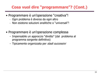 Cosa vuol dire “programmare”? (Cont.)

• Programmare è un‟operazione “creativa”!
  -   Ogni problema è diverso da ogni altro
  -   Non esistono soluzioni analitiche o “universali”!


• Programmare è un‟operazione complessa
  - Impensabile un approccio “diretto” (dal problema al
    programma sorgente definitivo)
  - Tipicamente organizzata per stadi successivi




                                                          19
 