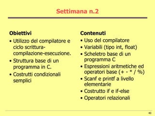 Settimana n.2


Obiettivi                      Contenuti
• Utilizzo del compilatore e   • Uso del compilatore
  ciclo scrittura-             • Variabili (tipo int, float)
  compilazione-esecuzione.     • Scheletro base di un
• Struttura base di un           programma C
  programma in C.              • Espressioni aritmetiche ed
• Costrutti condizionali         operatori base (+ - * / %)
  semplici                     • Scanf e printf a livello
                                 elementarie
                               • Costrutto if e if-else
                               • Operatori relazionali

                                                               40
 