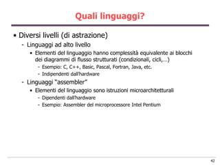 Quali linguaggi?

• Diversi livelli (di astrazione)
  - Linguaggi ad alto livello
     • Elementi del linguaggio hanno complessità equivalente ai blocchi
       dei diagrammi di flusso strutturati (condizionali, cicli,…)
        - Esempio: C, C++, Basic, Pascal, Fortran, Java, etc.
        - Indipendenti dall‟hardware
  - Linguaggi “assembler”
     • Elementi del linguaggio sono istruzioni microarchitetturali
        - Dipendenti dall‟hardware
        - Esempio: Assembler del microprocessore Intel Pentium




                                                                          42
 