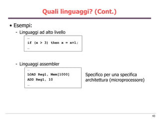 Quali linguaggi? (Cont.)

• Esempi:
  - Linguaggi ad alto livello
        …
        if (x > 3) then x = x+1;
        …



  - Linguaggi assembler
        …
        LOAD Reg1, Mem[1000]       Specifico per una specifica
        ADD Reg1, 10               architettura (microprocessore)
        …




                                                                    43
 