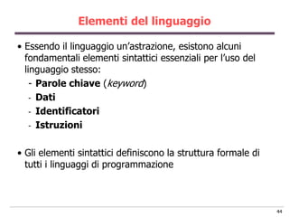 Elementi del linguaggio

• Essendo il linguaggio un‟astrazione, esistono alcuni
  fondamentali elementi sintattici essenziali per l‟uso del
  linguaggio stesso:
    - Parole chiave (keyword)
    - Dati
    - Identificatori
    - Istruzioni


• Gli elementi sintattici definiscono la struttura formale di
  tutti i linguaggi di programmazione



                                                                44
 