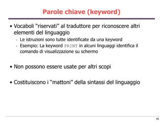 Parole chiave (keyword)

• Vocaboli “riservati” al traduttore per riconoscere altri
  elementi del linguaggio
  -   Le istruzioni sono tutte identificate da una keyword
  -   Esempio: La keyword PRINT in alcuni linguaggi identifica il
      comando di visualizzazione su schermo


• Non possono essere usate per altri scopi

• Costituiscono i “mattoni” della sintassi del linguaggio




                                                                    45
 
