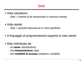 Dati

• Vista calcolatore:
  -   Dato = Insieme di bit memorizzato in memoria centrale


• Vista utente:
  -   Dato = Quantità associata ad un certo significato


• Il linguaggio di programmazione supporta la vista utente

• Dato individuato da:
  -   Un nome (identificatore)
  -   Una interpretazione (tipo)
  -   Una modalità di accesso (costante o variabile)

                                                              46
 