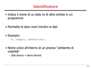 Identificatore

• Indica il nome di un dato (e di altre entità) in un
  programma

• Permette di dare nomi intuitivi ai dati

• Esempio:
  -   X, raggio, dimensione, …


• Nome unico all‟interno di un preciso “ambiente di
  visibilità”
  - Dati diversi = Nomi diversi!



                                                        47
 