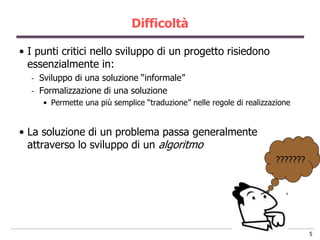 Difficoltà

• I punti critici nello sviluppo di un progetto risiedono
  essenzialmente in:
  -   Sviluppo di una soluzione “informale”
  -   Formalizzazione di una soluzione
       • Permette una più semplice “traduzione” nelle regole di realizzazione


• La soluzione di un problema passa generalmente
  attraverso lo sviluppo di un algoritmo
                                                                        ???????




                                                                                  5
 