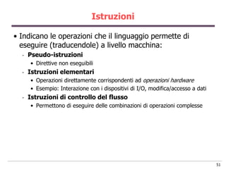 Istruzioni

• Indicano le operazioni che il linguaggio permette di
  eseguire (traducendole) a livello macchina:
  -   Pseudo-istruzioni
      • Direttive non eseguibili
  -   Istruzioni elementari
      • Operazioni direttamente corrispondenti ad operazioni hardware
      • Esempio: Interazione con i dispositivi di I/O, modifica/accesso a dati
  -   Istruzioni di controllo del flusso
      • Permettono di eseguire delle combinazioni di operazioni complesse




                                                                                 51
 