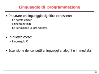 Linguaggio di programmazione

• Imparare un linguaggio significa conoscere:
  - Le parole chiave
  - I tipi predefiniti
  - Le istruzioni e la loro sintassi


• In questo corso:
  - Linguaggio C


• Estensione dei concetti a linguaggi analoghi è immediata




                                                             53
 