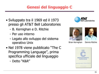 Genesi del linguaggio C


• Sviluppato tra il 1969 ed il 1973
  presso gli AT&T Bell Laboratories
  - B. Kernighan e D. Ritchie
  - Per uso interno
  - Legato allo sviluppo del sistema
    operativo Unix                     Brian Kernighan   Dennis Ritchie


• Nel 1978 viene pubblicato “The C
  Programming Language”, prima
  specifica ufficiale del linguaggio
  - Detto “K&R”


                                                                    55
 