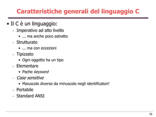 Caratteristiche generali del linguaggio C
• Il C è un linguaggio:
  -   Imperativo ad alto livello
       • ... ma anche poco astratto
  -   Strutturato
       • ... ma con eccezioni
  -   Tipizzato
       • Ogni oggetto ha un tipo
  -   Elementare
       • Poche keyword
  -   Case sensitive
       • Maiuscolo diverso da minuscolo negli identificatori!
  -   Portabile
  -   Standard ANSI



                                                                56
 