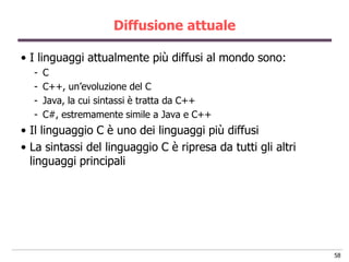 Diffusione attuale

• I linguaggi attualmente più diffusi al mondo sono:
  -   C
  -   C++, un‟evoluzione del C
  -   Java, la cui sintassi è tratta da C++
  -   C#, estremamente simile a Java e C++
• Il linguaggio C è uno dei linguaggi più diffusi
• La sintassi del linguaggio C è ripresa da tutti gli altri
  linguaggi principali




                                                              58
 
