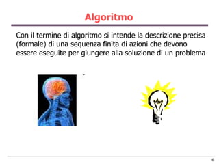 Algoritmo
Con il termine di algoritmo si intende la descrizione precisa
(formale) di una sequenza finita di azioni che devono
essere eseguite per giungere alla soluzione di un problema




                                                                6
 