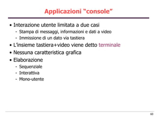 Applicazioni “console”

• Interazione utente limitata a due casi
  - Stampa di messaggi, informazioni e dati a video
  - Immissione di un dato via tastiera
• L‟insieme tastiera+video viene detto terminale
• Nessuna caratteristica grafica
• Elaborazione
  - Sequenziale
  - Interattiva
  - Mono-utente




                                                      60
 