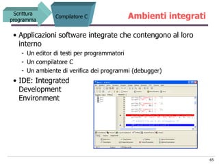 Scrittura
programma
                Compilatore C            Ambienti integrati

 • Applicazioni software integrate che contengono al loro
   interno
    - Un editor di testi per programmatori
    - Un compilatore C
    - Un ambiente di verifica dei programmi (debugger)
 • IDE: Integrated
   Development
   Environment




                                                              65
 