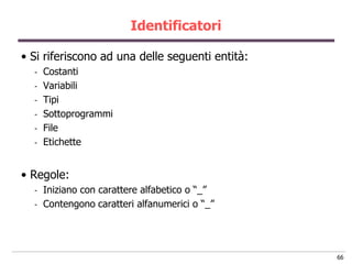 Identificatori

• Si riferiscono ad una delle seguenti entità:
  -   Costanti
  -   Variabili
  -   Tipi
  -   Sottoprogrammi
  -   File
  -   Etichette


• Regole:
  -   Iniziano con carattere alfabetico o “_”
  -   Contengono caratteri alfanumerici o “_”




                                                 66
 