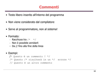 Commenti
• Testo libero inserito all‟interno del programma

• Non viene considerato dal compilatore

• Serve al programmatore, non al sistema!

• Formato:
   - Racchiuso tra /* */
   - Non è possibile annidarli
   - Da // fino alla fine della linea

• Esempi:
   /* Questo è un commento ! */
   /* Questo /* risulterà in un */          errore */
   // Questo è un altro commento


                                                        68
 