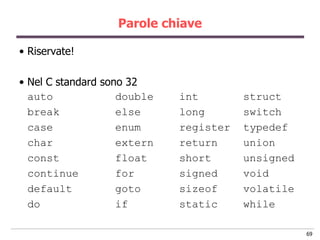 Parole chiave

• Riservate!

• Nel C standard sono 32
  auto              double   int        struct
  break             else     long       switch
  case              enum     register   typedef
  char              extern   return     union
  const             float    short      unsigned
  continue          for      signed     void
  default           goto     sizeof     volatile
  do                if       static     while

                                                   69
 