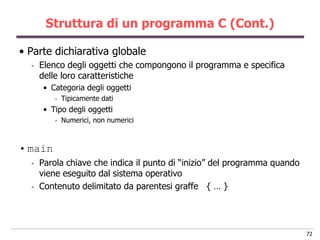 Struttura di un programma C (Cont.)

• Parte dichiarativa globale
  -   Elenco degli oggetti che compongono il programma e specifica
      delle loro caratteristiche
       • Categoria degli oggetti
          -   Tipicamente dati
       • Tipo degli oggetti
          -   Numerici, non numerici



• main
  -   Parola chiave che indica il punto di “inizio” del programma quando
      viene eseguito dal sistema operativo
  -   Contenuto delimitato da parentesi graffe { … }




                                                                           72
 