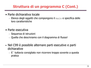 Struttura di un programma C (Cont.)

• Parte dichiarativa locale
    -   Elenco degli oggetti che compongono il main e specifica delle
        loro caratteristiche


• Parte esecutiva
    -   Sequenza di istruzioni
    -   Quella che descriviamo con il diagramma di flusso!


•   Nel C99 è possibile alternare parti esecutive e parti
    dichiarative
    -   E` tuttavia consigliato non ricorrere troppo sovente a questa
        pratica



                                                                        73
 