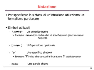 Notazione

• Per specificare la sintassi di un‟istruzione utilizziamo un
  formalismo particolare

• Simboli utilizzati
  -   <nome>        Un generico nome
       • Esempio: <numero> indica che va specificato un generico valore
                          numerico


  -   [ <op> ]      Un‟operazione opzionale

  -   „ c„          Uno specifico simbolo
       • Esempio: „?‟ indica che comparirà il carattere ? esplicitamente


  -   nome           Una parola chiave
                                                                           75
 