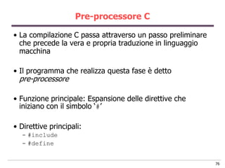 Pre-processore C

• La compilazione C passa attraverso un passo preliminare
  che precede la vera e propria traduzione in linguaggio
  macchina

• Il programma che realizza questa fase è detto
 pre-processore

• Funzione principale: Espansione delle direttive che
  iniziano con il simbolo „#‟

• Direttive principali:
  - #include
  - #define


                                                            76
 