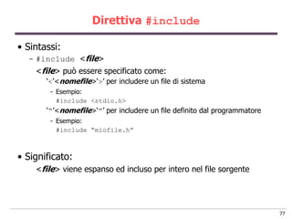 Direttiva #include

• Sintassi:
  - #include <file>
    <file> può essere specificato come:
       „<‟<nomefile>„>‟ per includere un file di sistema
        - Esempio:
          #include <stdio.h>
       „“‟<nomefile>„”‟ per includere un file definito dal programmatore
        - Esempio:
          #include “miofile.h”



• Significato:
    <file> viene espanso ed incluso per intero nel file sorgente




                                                                           77
 