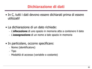 Dichiarazione di dati

• In C, tutti i dati devono essere dichiarati prima di essere
  utilizzati!

• La dichiarazione di un dato richiede:
  -   L‟allocazione di uno spazio in memoria atto a contenere il dato
  -   L‟assegnazione di un nome a tale spazio in memoria


• In particolare, occorre specificare:
  -   Nome (identificatore)
  -   Tipo
  -   Modalità di accesso (variabile o costante)



                                                                        80
 