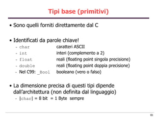 Tipi base (primitivi)

• Sono quelli forniti direttamente dal C

• Identificati da parole chiave!
  -   char             caratteri ASCII
  -   int              interi (complemento a 2)
  -   float            reali (floating point singola precisione)
  -   double           reali (floating point doppia precisione)
  -   Nel C99: _Bool   booleano (vero o falso)


• La dimensione precisa di questi tipi dipende
  dall‟architettura (non definita dal linguaggio)
  -   |char| = 8 bit = 1 Byte sempre


                                                                   81
 