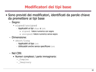 Modificatori dei tipi base

• Sono previsti dei modificatori, identificati da parole chiave
  da premettere ai tipi base
  - Segno:
     • signed/unsigned
        -   Applicabili ai tipi char e int
             » signed: Valore numerico con segno
             » unsigned: Valore numerico senza segno
  - Dimensione:
     • short/long
        -   Applicabili al tipo int
        -   Utilizzabili anche senza specificare int


  - Nel C99:
     • Numeri complessi / parte immaginaria:
        - _Complex
        - _Imaginary


                                                                  82
 