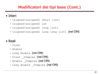 Modificatori dei tipi base (Cont.)

• Interi
  - [signed/unsigned]   short [int]
  - [signed/unsigned]   int
  - [signed/unsigned]   long [int]
  - [signed/unsigned]   long long [int] (nel C99)


• Reali
  - float
  - double
  - long double (nel C99)
  - float _Complex (nel C99)
  - double _Complex (nel C99)
  - long double _Complex (nel C99)

                                                    83
 